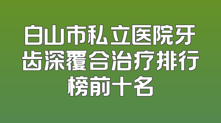 白山市私立医院牙齿深覆合治疗排行榜前十名