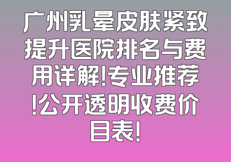 广州乳晕皮肤紧致提升医院排名与费用详解！专业推荐！公开透明收费价目表！