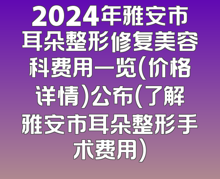 2024年雅安市耳朵整形修复美容科费用一览（价格详情）公布（了解雅安市耳朵整形手术费用）