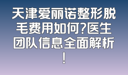 天津爱丽诺整形脱毛费用如何？医生团队信息全面解析！