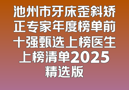 池州市牙床歪斜矫正专家年度榜单前十强甄选上榜医生上榜清单2025精选版