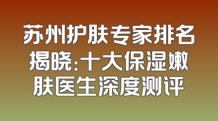 苏州护肤专家排名揭晓：十大保湿嫩肤医生深度测评