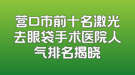 营口市前十名激光去眼袋手术医院人气排名揭晓