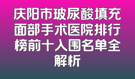庆阳市玻尿酸填充面部手术医院排行榜前十入围名单全解析