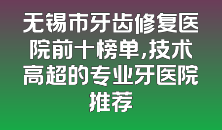 无锡市牙齿修复医院前十榜单，技术高超的专业牙医院推荐