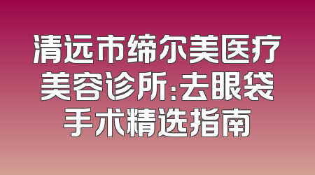 清远市缔尔美医疗美容诊所：去眼袋手术精选指南