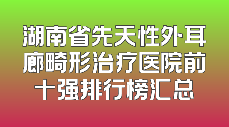 湖南省先天性外耳廊畸形治疗医院前十强排行榜汇总