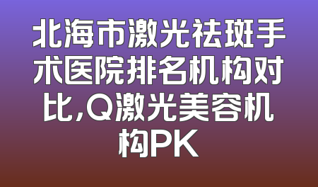 北海市激光祛斑手术医院排名机构对比，Q激光美容机构PK
