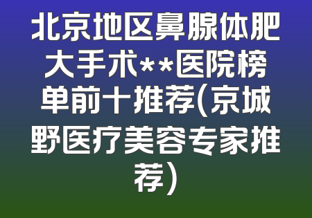 北京地区鼻腺体肥大手术**医院榜单前十推荐（京城野医疗美容专家推荐）