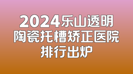 2024乐山透明陶瓷托槽矫正医院排行出炉