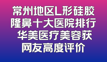 常州地区L形硅胶隆鼻十大医院排行 华美医疗美容获网友高度评价