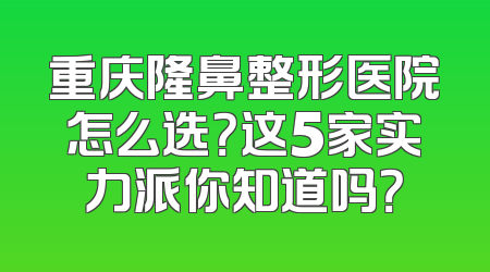 重庆隆鼻整形医院怎么选？这5家实力派你知道吗？