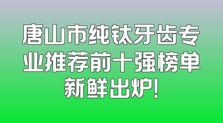唐山市纯钛牙齿专业推荐前十强榜单新鲜出炉！
