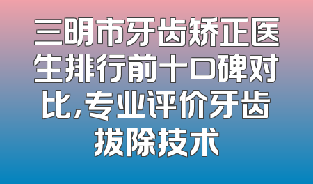 三明市牙齿矫正医生排行前十口碑对比，专业评价牙齿拔除技术