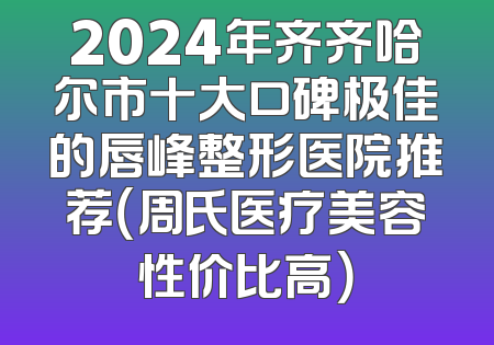 2024年齐齐哈尔市十大口碑极佳的唇峰整形医院推荐（周氏医疗美容性价比高）