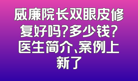 威廉院长双眼皮修复好吗？多少钱？医生简介、案例上新了