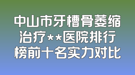 中山市牙槽骨萎缩治疗**医院排行榜前十名实力对比