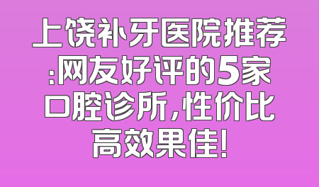 上饶补牙医院推荐：网友好评的5家口腔诊所，性价比高效果佳！