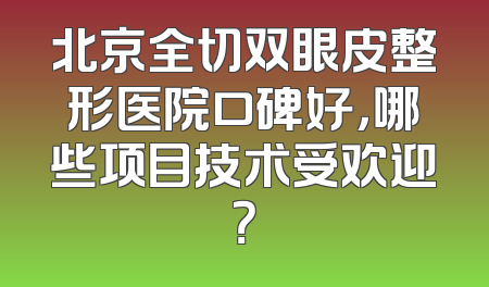 北京全切双眼皮整形医院口碑好，哪些项目技术受欢迎？