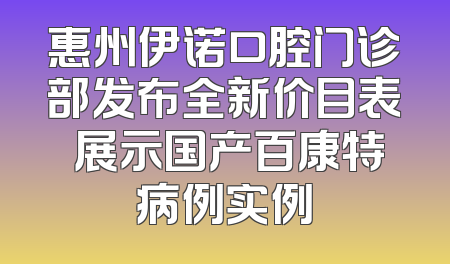 惠州伊诺口腔门诊部发布全新价目表 展示国产百康特病例实例