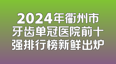 2024年衢州市牙齿单冠医院前十强排行榜新鲜出炉