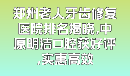 郑州老人牙齿修复医院排名揭晓，中原明洁口腔获好评，实惠高效