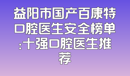 益阳市国产百康特口腔医生安全榜单：十强口腔医生推荐