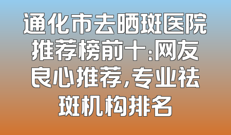 通化市去晒斑医院推荐榜前十：网友良心推荐，专业祛斑机构排名