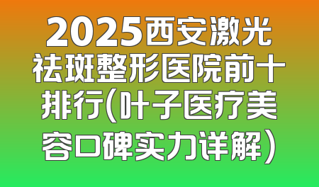 2025西安激光祛斑整形医院前十排行（叶子医疗美容口碑实力详解）