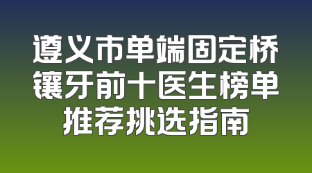 遵义市单端固定桥镶牙前十医生榜单推荐挑选指南