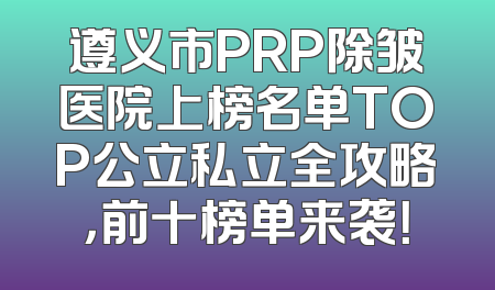遵义市PRP除皱医院上榜名单TOP公立私立全攻略，前十榜单来袭！