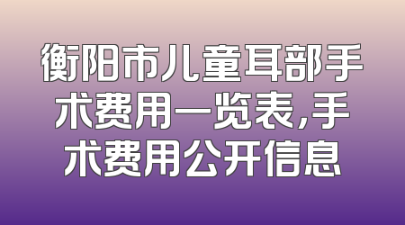 衡阳市儿童耳部手术费用一览表，手术费用公开信息