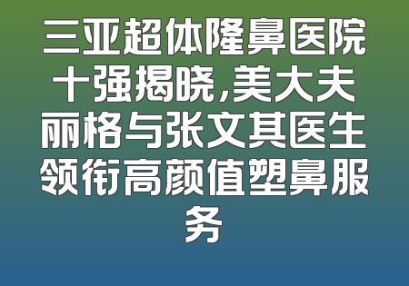 三亚超体隆鼻医院十强揭晓，美大夫丽格与张文其医生领衔高颜值塑鼻服务