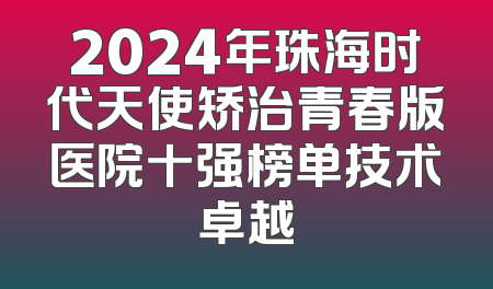 2024年珠海时代天使矫治青春版医院十强榜单技术卓越