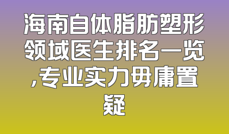 海南自体脂肪塑形领域医生排名一览，专业实力毋庸置疑