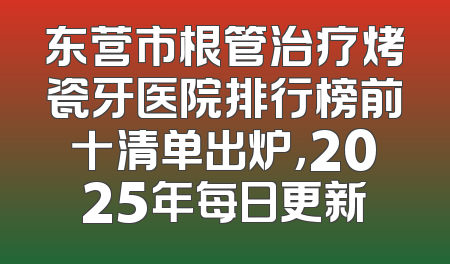 东营市根管治疗烤瓷牙医院排行榜前十清单出炉，2025年每日更新