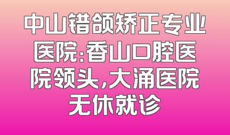 中山错颌矫正专业医院：香山口腔医院领头，大涌医院无休就诊