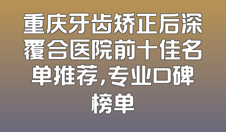重庆牙齿矫正后深覆合医院前十佳名单推荐，专业口碑榜单