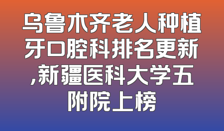 乌鲁木齐老人种植牙口腔科排名更新，新疆医科大学五附院上榜
