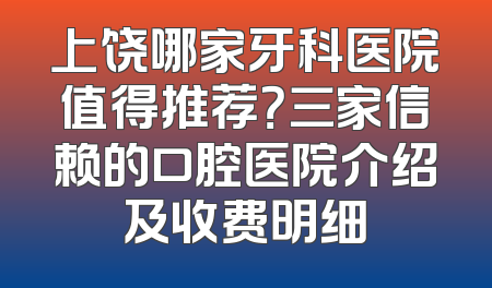 上饶哪家牙科医院值得推荐？三家信赖的口腔医院介绍及收费明细