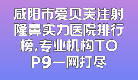 咸阳市爱贝芙注射隆鼻实力医院排行榜，专业机构TOP9一网打尽