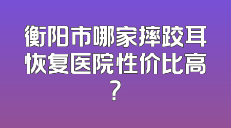 衡阳市哪家摔跤耳恢复医院性价比高？