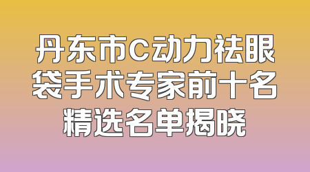 丹东市c动力祛眼袋手术专家前十名精选名单揭晓
