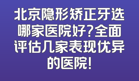 北京隐形矫正牙选哪家医院好？全面评估几家表现优异的医院！