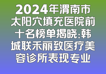 2024年渭南市太阳穴填充医院前十名榜单揭晓：韩城联禾丽致医疗美容诊所表现专业