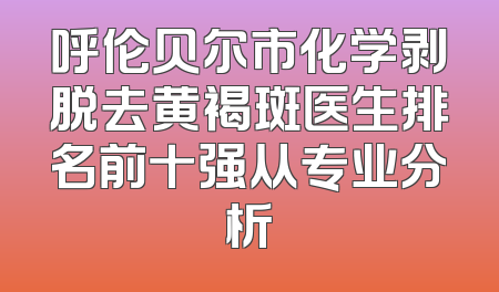 呼伦贝尔市化学剥脱去黄褐斑医生排名前十强从专业分析