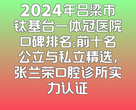 2024年吕梁市钛基台一体冠医院口碑排名：前十名公立与私立精选，张兰荣口腔诊所实力认证
