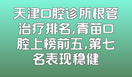 天津口腔诊所根管治疗排名，青苗口腔上榜前五，第七名表现稳健