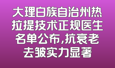 大理白族自治州热拉提技术正规医生名单公布，抗衰老去皱实力显著