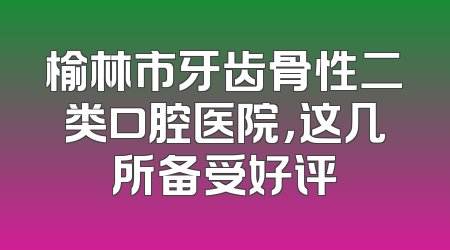 榆林市牙齿骨性二类口腔医院，这几所备受好评